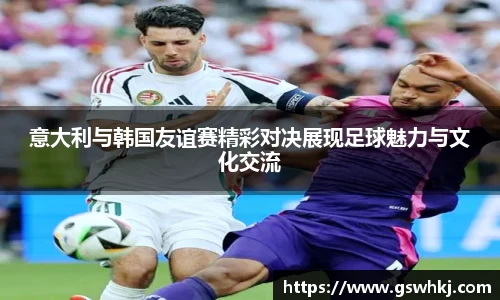 意大利与韩国友谊赛精彩对决展现足球魅力与文化交流