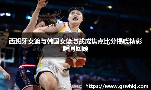 西班牙女篮与韩国女篮激战成焦点比分揭晓精彩瞬间回顾